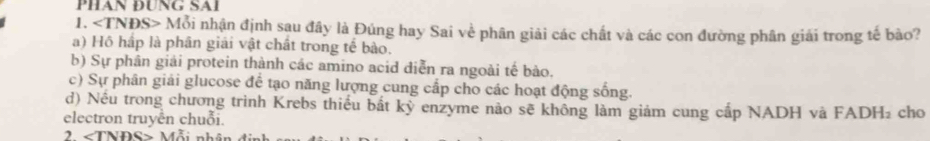 PHAN ĐUNG SAI
1. Mỗi nhận định sau đây là Đúng hay Sai về phân giải các chất và các con đường phân giải trong tế bào?
a) Hồ hập là phân giải vật chất trong tế bào.
b) Sự phân giải protein thành các amino acid diễn ra ngoài tế bào.
c) Sự phân giải glucose để tạo năng lượng cung cấp cho các hoạt động sống.
d) Nếu trong chương trình Krebs thiếu bắt kỳ enzyme nào sẽ không làm giảm cung cấp NADH và FADH₂ cho
electron truyễn chuỗi.
2 TNĐS> Mỗi nhân