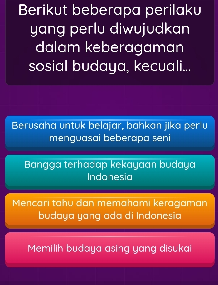 Berikut beberapa perilaku
yang perlu diwujudkan
dalam keberagaman
sosial budaya, kecuali...
Berusaha untuk belajar, bahkan jika perlu
menguasai beberapa seni
Bangga terhadap kekayaan budaya
Indonesia
Mencari tahu dan memahami keragaman
budaya yang ada di Indonesia
Memilih budaya asing yang disukai