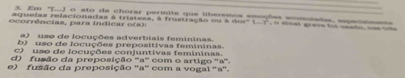 Em '[...] o ato de chorar permite que liberemos emoções acumuladas, especiaimeas
aquelas relacionadas à tristeza, à frustração ou à 66t°(...)^circ  , o sinal grave foi usado, nas tobe
ocorrências, para índicar o(a):
a) uso de locuções adverbiais femininas.
b) uso de locuções prepositivas femininas.
c) uso de locuções conjuntivas femininas.
d) fusão da preposição “a” com o artigo “a”.
e) fusão da preposição “a” com a vogal “a”.