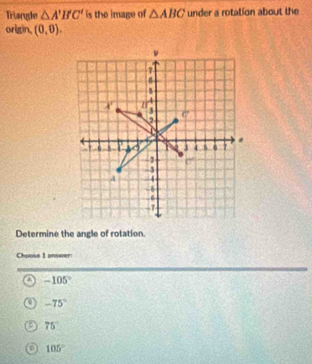 Triangle △ A'B'C' is the image of △ ABC under a rotation about the
origin, (0,0).
Determine the angle of rotation.
Chouse 1 answer
a -105°
-75°
75°
105°