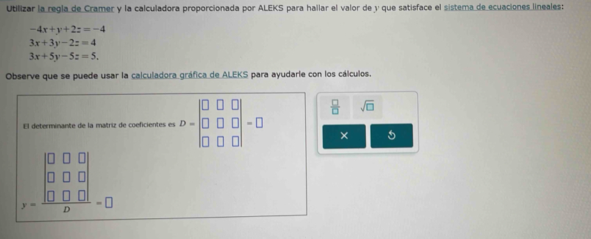 Utilizar la regla de Cramer y la calculadora proporcionada por ALEKS para hallar el valor de y que satisface el sistema de ecuaciones lineales:
-4x+y+2z=-4
3x+3y-2z=4
3x+5y-5z=5. 
Observe que se puede usar la calculadora gráfica de ALEKS para ayudarle con los cálculos. 
El determinante de la matriz de coeficientes es D=beginvmatrix □ &□ &□  □ &□ &□  □ &□ &□ endvmatrix =□
 □ /□   sqrt(□ )
×
beginarrayr □ □  0&□ &0 y □ □ □  □ &□ &□ endarray =□