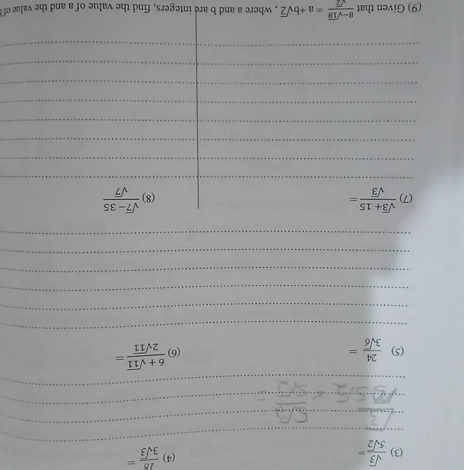 (4) 
(3)  sqrt(3)/5sqrt(2) =  18/3sqrt(3) =
_ 
_ 
_ 
_ 
_ 
(5)  24/3sqrt(6) = (6)  (6+sqrt(11))/2sqrt(11) =
_ 
_ 
_ 
_ 
_ 
_ 
(7)  (sqrt(3)+15)/sqrt(3) = (8)  (sqrt(7)-35)/sqrt(7) 
__ 
_ 
_ 
__ 
_ 
_ 
_ 
__ 
_ 
_ 
(9) Given that  (8-sqrt(18))/sqrt(2) =a+bsqrt(2) , where a and b are integers, find the value of a and the value of