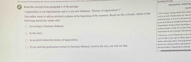 The movement of the progress bar may be uneven becouse questions can be wormh more or less (including 2 676) b Reading Passage 
Aquaculture: Hatching 
Read this excerpt from paragraph 4 of the passage. 
“Aquaculture is not experimental, and it is not new (Rabanal, 'History of Aquaculture'').” by Ar 
The author wants to add an attributive phrase at the beginning of the sentence. Based on MLA format, which of the I If you enjoy eating baked fish, shrim 
you're in lock. Nutritionists say that se 
following should the author add? 
animal protein. It is low in fat and chol 
promote bot's heart health and brain de 
According to Hermino Rabanal, 
Department of A griculture guidelines 
seafood meals a week (Food and Nutri 
Americans do not consume that amous 
In the FAO, 
2 However, even if Americans were w 
In an article about the history of aquaculture, seas be able to provide it? Many place 
limits, and many native fish popalatics 
If you read the publication written by Hermino Rabanal, listed at the end, you will see that meet even current global consumption 
and Agriculture Organization estimate