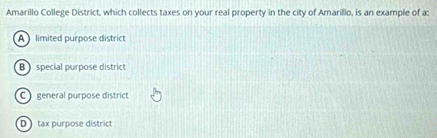 Amarillo College District, which collects taxes on your real property in the city of Amarillo, is an example of a:
A limited purpose district
B special purpose district
C ) general purpose district
D tax purpose district