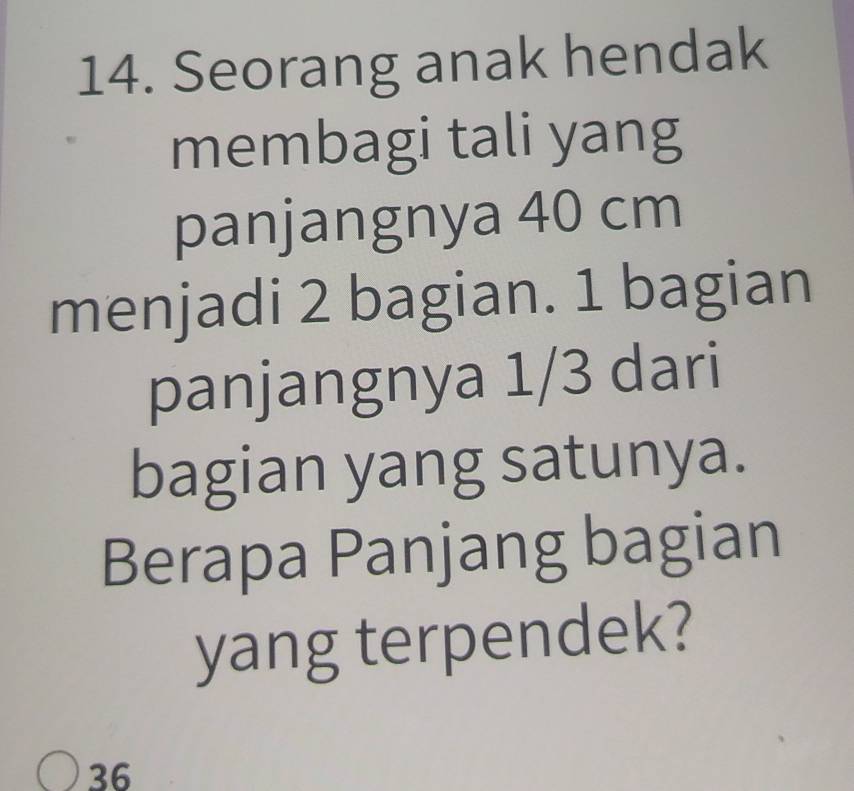 Seorang anak hendak 
membagi tali yang 
panjangnya 40 cm
menjadi 2 bagian. 1 bagian 
panjangnya 1/3 dari 
bagian yang satunya. 
Berapa Panjang bagian 
yang terpendek?
36