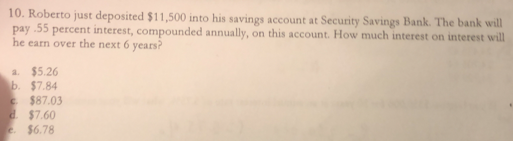 Roberto just deposited $11,500 into his savings account at Security Savings Bank. The bank will
pay . 55 percent interest, compounded annually, on this account. How much interest on interest will
he earn over the next 6 years?
a. $5.26
b. $7.84
c. $87.03
d. $7.60
e. $6.78