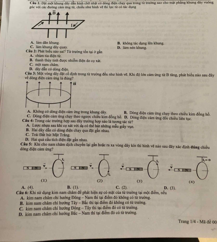 Đặt một khung dây dẫn hình chữ nhật có dòng điện chạy qua trong từ trường sao cho mặt phẳng khung dây vuông
góc với các đường cảm ứng từ, chiều như hình vẽ thì lực từ có tác dụng
A. làm dãn khung. B. không tác dụng lên khung.
C. làm khung dây quay. D. làm nén khung.
Cầu 2: Phát biểu nào sai? Từ trường tồn tại ở gần
A. chùm tia điện từ.
B. thanh thủy tinh được nhiễm điện do cọ xát.
C. một nam châm.
D. dây dẫn có dòng điện.
Câu 3: Một vòng dây đặt cố định trong từ trường đều như hình vẽ. Khi độ lớn cảm ứng từ B tăng, phát biểu nào sau đây
về dòng điện cảm ứng là đúng?
A. Không có dòng điện cảm ứng trong khung dây. B. Dòng điện cảm ứng chạy theo chiều kim đồng hồ.
C. Dòng điện cảm ứng chạy theo ngược chiều kim đồng hồ. D. Dòng điện cảm ứng đổi chiều liên tục.
Câu 4: Trong các trường hợp sau đây trường hợp nào là tương tác từ?
A. Lược nhựa sau khi cọ xát với dạ có thể hút những mẫu giấy vụn.
B. Hai dây dẫn có dòng điện chạy qua đặt gần nhau.
C. Trái Đất hút Mặt Trăng.
D. Hai quả cầu tích điện đặt gần nhau.
Câu 5: Khỉ cho nam châm dịch chuyển lại gần hoặc ra xa vòng dây kín thì hình vẽ nào sau đây xác định đúng chiều
dòng điện cảm ứng?
(1) (2) 
A. (4). B. (1). C. (2). D. (3).
Câu 6: Khi sử dụng kim nam châm để phát hiện sự có mặt của từ trường tại một điểm, nều
A. kim nam châm chỉ hướng Đông - Nam thì tại điểm đó không có từ trường.
B. kim nam châm chỉ hướng Tây - Bắc thì tại điểm đó không có từ trường.
C. kim nam châm chỉ hướng Đông - Tây thì tại điểm đó có từ trường.
D. kim nam châm chỉ hướng Bắc - Nam thì tại điểm đó có từ trường.
Trang 1/4 - Mã đề 00
