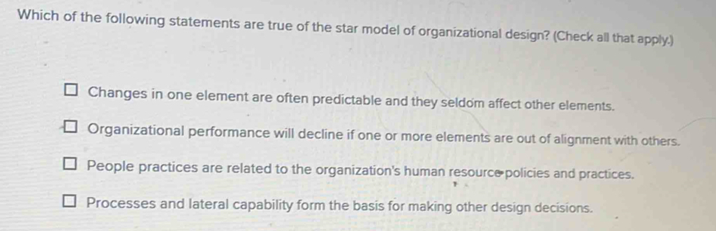 Which of the following statements are true of the star model of organizational design? (Check all that apply.)
Changes in one element are often predictable and they seldom affect other elements.
Organizational performance will decline if one or more elements are out of alignment with others.
People practices are related to the organization's human resource policies and practices.
Processes and lateral capability form the basis for making other design decisions.