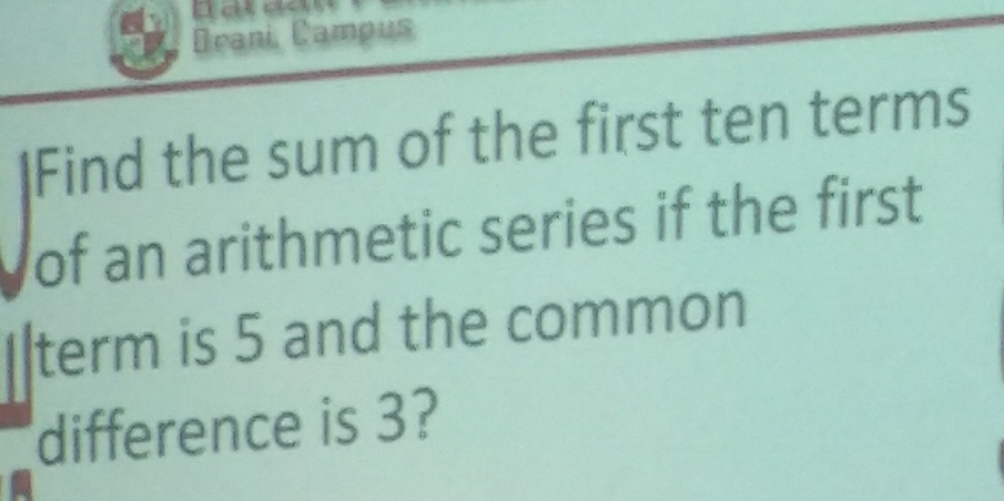 Drani, Campus 
IFind the sum of the first ten terms 
of an arithmetic series if the first 
term is 5 and the common 
difference is 3?