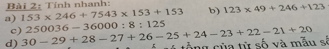 Tính nhanh: 
a) 153* 246+7543* 153+153 b) 123* 49+246+123
c) 250036-36000:8:125
d) 30-29+28-27+26-25+24-23+22-21+20 tổ ng của tử số và mẫu số