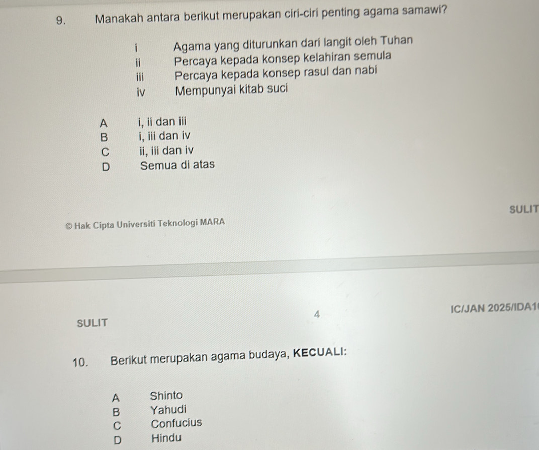 Manakah antara berikut merupakan ciri-ciri penting agama samawi?
i Agama yang diturunkan dari langit oleh Tuhan
i Percaya kepada konsep kelahiran semula
iii Percaya kepada konsep rasul dan nabi
iv Mempunyai kitab suci
A i, idan ⅲ
B i, ⅲ dan iv
C ii, idan iv
D Semua di atas
SULIT
© Hak Cipta Universiti Teknologi MARA
SULIT IC/JAN 2025/IDA1
4
10. Berikut merupakan agama budaya, KECUALI:
A Shinto
B Yahudi
C Confucius
D Hindu