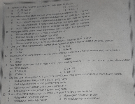 Jumiah proton, neutron dan elektron pada atom Ai adaran
a 13, 27 dan 14
14 Perbedaan antara atɔm natium (Na) dengan ion natrium (Na daian 13. 14 dan 13 13 14 dan 27
b 13, 13 dan 14
a. Ion natrium memilíki1 elektron lebih banyak dan pada atom natrium
b Atom natrium memiliki 1 elektron lebih banyak danı pada ion natriun
Ion natrium memiliki 1 proton lebih banyak dan pada ator natrium
d Atom natrium memiliki 1 proton lebin banyak darı pada ion natrium
15 Mengapa mässa atom hanya didominasi oleh massa proton dan neutron
a. Massa sebuah proton - massa sebuah eutror
b Elektron berada pada bagıan luar atom
c Jumlah proton sama dengan jumlah elektror
d. Massa elektron sangat kecil jika dibandingkan massa proton/neutro
16 Dua buah atom yang memiliki nomor atom samaakan tetapi nomor massa berbeda, disebut
a Isotop c isoton
d. isoterm
b. Isobar
17 Dua buah atom vang memiliki nomor atom berbeda akan tetapi nomor massa yang samadisebut
isoton
a. Isotop
b. Isobar    San S lumiah proton danelektron
18. Bila nomor atom dan nomor massa atom Wonn masing-masing a soterm
ion clonin adalah
6 17 dan 17 g 17 dan 18 17 dan 20
a 17 dan 16
19 Ada dua buah atom yaitu '' X14 dan 'Y15. Pernyataan vang benar tenrang kedua atom di atas adaian
a. Keduanya memiliki jumlah elektron yang sama
b Keduanya memiliki jumlah proton yang sama
c. Keduanya merupakan atom unsur yang sama
d. Keduanya memiliki jumlah neutron yang sama
20. Suatu atom yang mempunyai muatan listrik positif berarti unsur tersebut.
aMelepaskan sejumiläh elektron c. Menangkap sejumiah proton
b Melepaskan sejumiah proton d Menangkap sejumlah elektro