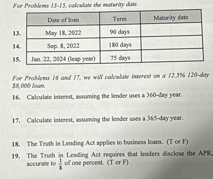 For Problems 13-15, calculate the maturity date. 
For Problems 16 and 17, we will calculate interest on a 12.5% 120-day
$8,000 loan. 
16. Calculate interest, assuming the lender uses a 360-day year. 
17. Calculate interest, assuming the lender uses a 365-day year. 
18. The Truth in Lending Act applies to business loans. (T or F) 
19. The Truth in Lending Act requires that lenders disclose the APR, 
accurate to  1/8  of one percent. (T or F)