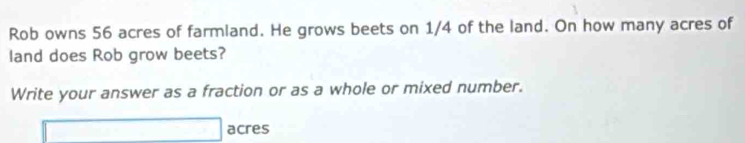 Rob owns 56 acres of farmland. He grows beets on 1/4 of the land. On how many acres of 
land does Rob grow beets? 
Write your answer as a fraction or as a whole or mixed number. 
_ * _ =_  acres