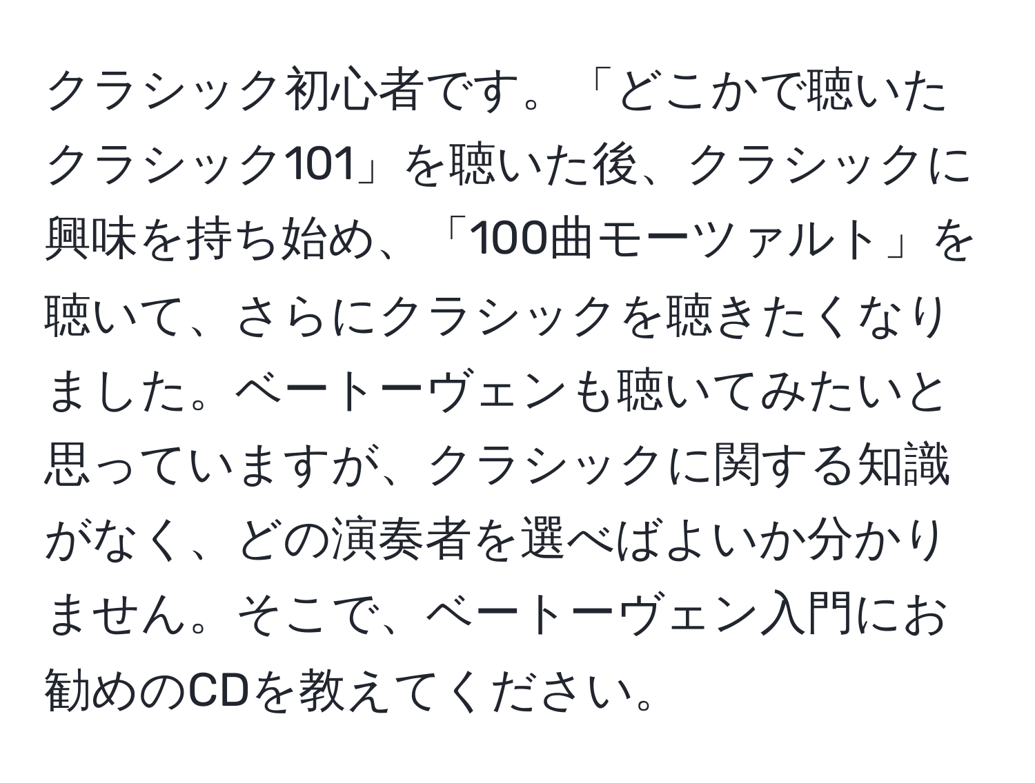 クラシック初心者です。「どこかで聴いたクラシック101」を聴いた後、クラシックに興味を持ち始め、「100曲モーツァルト」を聴いて、さらにクラシックを聴きたくなりました。ベートーヴェンも聴いてみたいと思っていますが、クラシックに関する知識がなく、どの演奏者を選べばよいか分かりません。そこで、ベートーヴェン入門にお勧めのCDを教えてください。