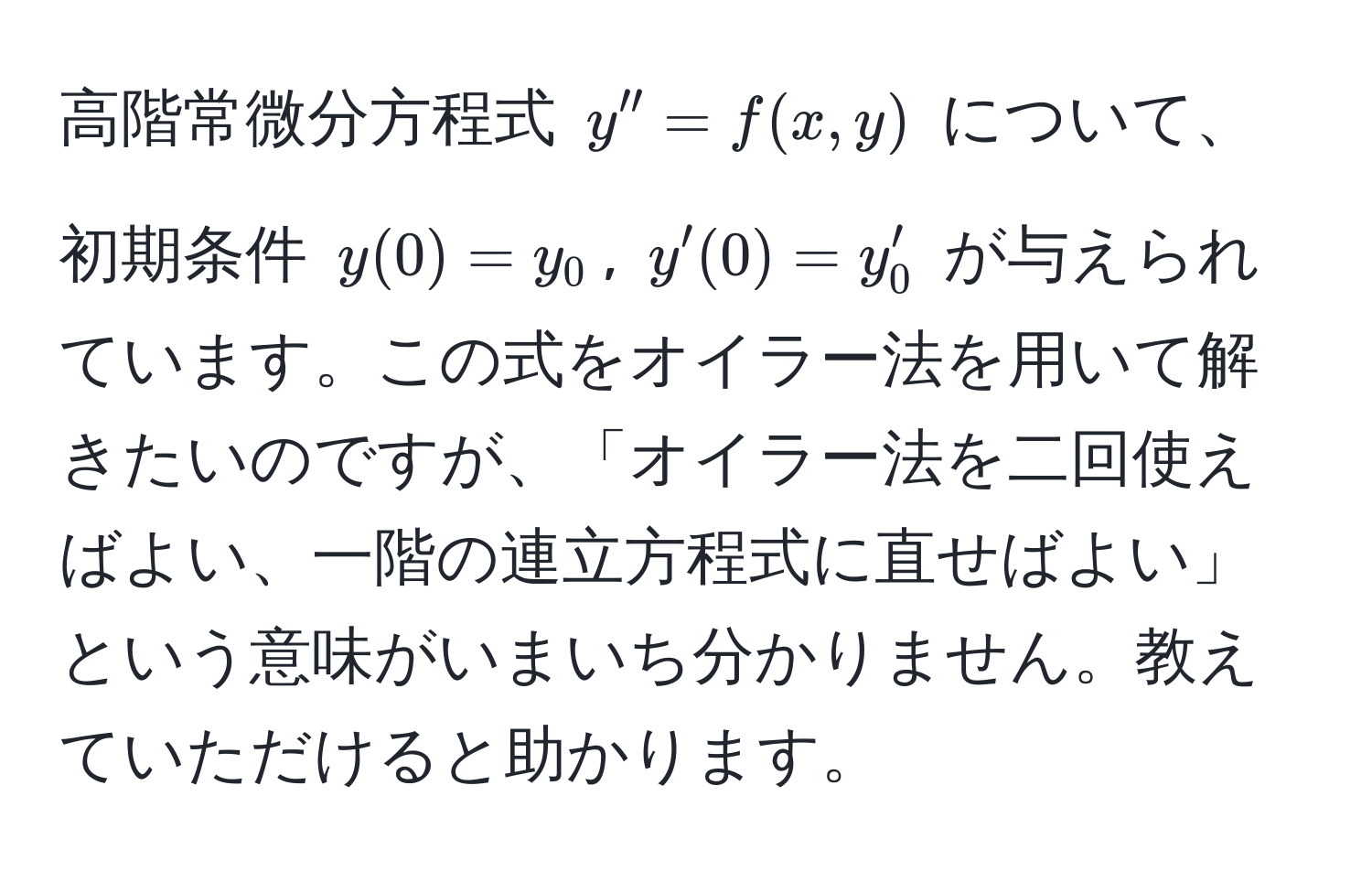 高階常微分方程式 $y'' = f(x, y)$ について、初期条件 $y(0) = y_0$, $y'(0) = y_0'$ が与えられています。この式をオイラー法を用いて解きたいのですが、「オイラー法を二回使えばよい、一階の連立方程式に直せばよい」という意味がいまいち分かりません。教えていただけると助かります。