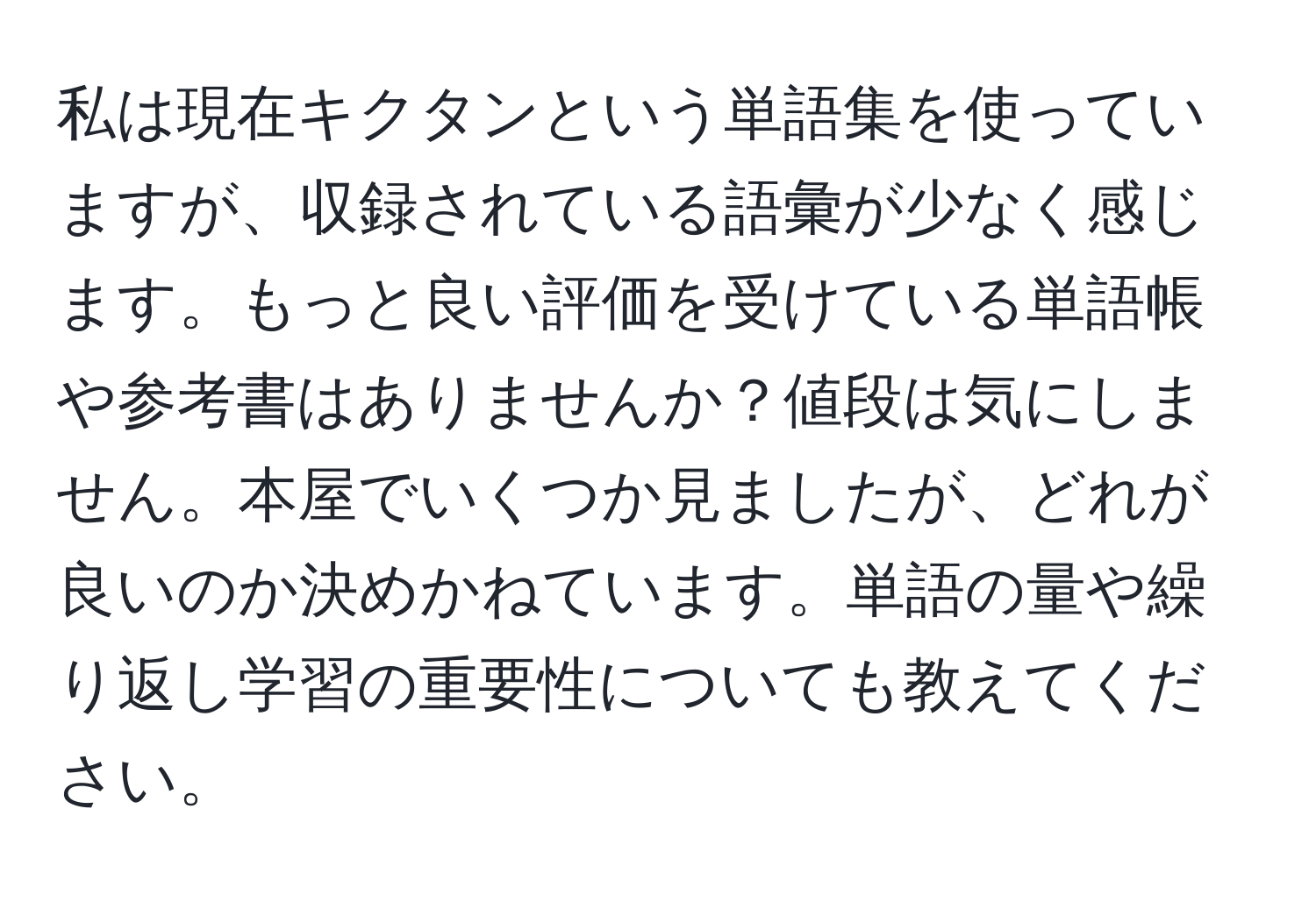 私は現在キクタンという単語集を使っていますが、収録されている語彙が少なく感じます。もっと良い評価を受けている単語帳や参考書はありませんか？値段は気にしません。本屋でいくつか見ましたが、どれが良いのか決めかねています。単語の量や繰り返し学習の重要性についても教えてください。