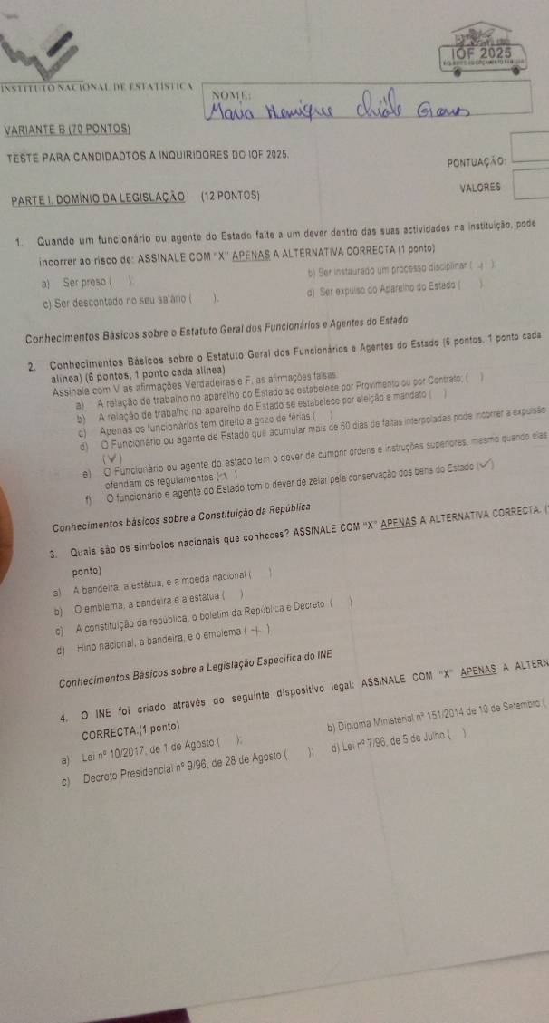 IOF 2025
INSTITU TO NACiONAL DE ESTATÍSTICA NOME:
VARIANTE B (70 PONTOS)
TESTE PARA CANDIDADTOS A INQUIRIDORES DO IOF 2025.
pontuação:
PARTE I. DOMÍNIO DA LEGISLAÇÃO (12 PONTOS) VALORES
1. Quando um funcionário ou agente do Estado falte a um dever dentro das suas actividades na instituição, pode
incorrer ao risco de: ASSINALE COM ''X' APENAS A ALTERNATIVA CORRECTA (1 ponto)
a) Ser preso ( b) Ser instaurado um processo discipilinar ( ).
c) Ser descontado no seu saiário ( d) Ser expulso do Aparelho do Estado ( 
Conhecimentos Básicos sobre o Estatuto Geral dos Funcionários e Agentes do Estado
2. Conhecimentos Básicos sobre o Estatuto Geral dos Funcionários e Agentes do Estado (6 pontos, 1 ponto cada
alinea) (6 pontos, 1 ponto cada alinea)
Assinala com V as afirmações Verdadeiras e F. as afirmações faisas
a)  A relação de trabalho no aparelho do Estado se estabelece por Provimento ou por Contrato; ( 
b) A relação de trabalho no aparelho do Estado se estabelece por eleição e mandato (
c) Apenas os funcionários tem direito a gozo de férias (
d) O Funcionário ou agente de Estado que acumular mais de 60 dias de faitas interpoladas pode incorrer a expulsão
e) O Funcionário ou agente do estado tem o dever de cumprir ordens e instruções superiores, mesmo quendo elas
(V)
ofendam os regulamentos ( )
f) O funcionário e agente do Estado tem o dever de zelar pela conservação dos bens do Estado (√)
Conhecimentos básicos sobre a Constituição da República
3. Quais são os símbolos nacionais que conheces? ASSINALE COM 'X” APENAS A ALTERNATIVA CORRECTA. (
ponto)
a) A bandeira, a estátua, e a moeda nacional ( 1
b) O emblema, a bandeira e a estátua (
c) A constituição da república, o boletim da República e Decreto (   
d) Hino nacional, a bandeira, e o emblema ( -+ 1
Conhecimentos Básicos sobre a Legislação Específica do INE
4. O INE foi criado através do seguinte dispositivo legal: ASSINALE COM 'X' APENAS A ALTERN
a)  Le n° 10/2017, de 1 de Agosto ( ); b) Diploma Ministerial nº 151/2014 de 10 de Setembro (
CORRECTA.(1 ponto)
c) Decreto Presidencial nº 9/96, de 28 de Agosto ( ); d) Lei nº 7/96, de 5 de Julho ( 
