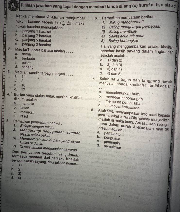 Pilihlah jawaban yang tepat dengan memberi tanda silang (x) huruf a, b, c atau d !
1. Ketika membaca Al-Qur'an menjumpai 6. Perhatikan pernyataan berikut :
hukum bacaan seperti ini ( (C US), maka 1) Saling menghormati
hukum tersebut menunjukkan . . . .
2) Saling menghargai perbedaan
a. panjang 1 harakat 3) Saling membully
b. panjang 7 harakat 4) Saling acuh tak acuh
c. panjang 5 harakat 5) Saling bertengkar
d. panjang 2 harakat Hal yang menggambarkan prilaku khalifah
2. Mad far'i secara bahasa adalah . . . . penebar kasih sayang dalam lingkungan
a. sama sekolah adalah . . . .
b. berbeda a. 1) dan 2)
c. pusat b. 2) dan 3)
d. cabang c. 3) dan 4)
3. Mad far'i sendiri terbagi menjadi . . . .
d. 4) dan 5)
a. 14 7. Salah satu tugas dan tanggung jawab
b. 2 manusia sebagai khalifah fil ardhi adalah
c. 10
. . .
d. 17 a. memakmurkan bumi
b. menebar kebohongan
4. ” Berikut yang diutus untuk menjadi khalifah c. membuat perselisihan
di bumi adalah . . . .
a. manusia
d. membuat kerusakan
b. setan
c. malaikat
8. Allah Swt. menyampaikan informasi kepada
d. rasul
para malaikat bahwa Dia hendak menjadikan
khalifah di muka bumi. Arti khalifah sebagai
5. Perhatikan pernyataan berikut :
1) Belajar dengan tekun.
mana dalam surah Al-Baqarah ayat 30
tersebut adalah . . . .
2) Mengurangi penggunaan sampah a. pembantu
plastik sekali pakai.
b. penguasa
c. pemimpin
3) Memperoleh kehidupan yang layak d. pemakmur
ketika di dunia.
4) Di masyarakat mengadakan tawuran.
Dari pernyataan tersebut, yang bukan
termasuk manfaat dari perilaku Khalifah
penebar kasih sayang, ditunjukkan nomor...
a. 1)
b. 2)
c. 3)
d. 4)