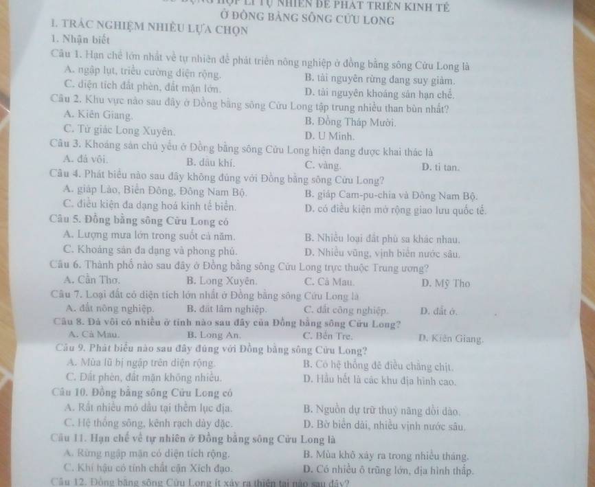 Tợp li Tự nhiên để phat triên Kinh tế
Ở đông bảng sốnG cứU long
1. trác nghiệm nhiều lựa chọn
1. Nhận biết
Câu 1. Hạn chế lớn nhất về tự nhiên để phát triển nông nghiệp ở đồng bằng sông Cửu Long là
A. ngập lụt, triều cường diện rộng. B. tài nguyên rừng đang suy giảm.
C. diện tích đất phèn, đất mặn lớn. D. tài nguyên khoáng sản hạn chể.
Câu 2. Khu vực nào sau đây ở Đồng bằng sông Cửu Long tập trung nhiều than bùn nhất?
A. Kiên Giang. B. Đồng Tháp Mười.
C. Tử giác Long Xuyên. D. U Minh.
Câu 3. Khoáng sản chủ yểu ở Đồng bằng sông Cửu Long hiện đang được khai thác là
A. đá vôi. B. dâu khí. C. vàng. D. ti tan.
Cầu 4. Phát biểu nào sau đây không đủng với Đồng bằng sông Cửu Long?
A. giáp Lảo, Biển Đông, Đông Nam Bộ. B. giáp Cam-pu-chia và Đông Nam Bộ.
C. điều kiện đa dạng hoá kinh tế biển. D. có điều kiện mở rộng giao lưu quốc tễ.
Câu 5. Đồng bằng sông Cửu Long có
A. Lượng mưa lớn trong suốt cả năm. B. Nhiều loại đất phù sa khác nhau.
C. Khoảng sản đa dạng và phong phú. D. Nhiều vũng, vịnh biển nước sâu,
Câu 6. Thành phố nào sau đây ở Đồng bằng sông Cửu Long trực thuộc Trung ương?
A. Cần Thơ. B. Long Xuyên. C. Cả Mau. D. Mỹ Tho
Câu 7. Loại đất có diện tích lớn nhất ở Đồng bằng sông Cứu Long là
A. đất nông nghiệp. B. đất lâm nghiệp. C. đất công nghiệp. D. đắt ở.
Câu 8. Đà vôi có nhiều ở tỉnh nào sau đầy của Đồng bằng sông Cữu Long?
A. Cà Mau. B. Long An. C. Bến Tre. D. Kiên Giang.
Câu 9. Phát biểu nào sau đây đúng với Đồng bằng sông Cửu Long?
A. Mùa lũ bị ngập trên diện rộng. B. Có hệ thổng đê điều chẳng chịt.
C. Dất phèn, đất mặn không nhiều. D. Hầu hết là các khu địa hình cao.
Câu 10. Đồng bằng sông Cửu Long có
A. Rất nhiều mó dầu tại thêm lục địa. B. Nguồn dự trữ thuỷ năng dồi dào.
C. Hệ thống sông, kênh rạch dày đặc. D. Bờ biển dài, nhiều vịnh nước sâu.
Câu 11. Hạn chế về tự nhiên ở Đồng bằng sông Cửu Long là
A. Rừng ngập mận có diện tích rộng. B. Mùa khô xảy ra trong nhiều tháng.
C. Khi hậu có tính chất cận Xích đạo. D. Có nhiều ô trũng lớn, địa hình thấp.
Câu 12. Đồng bằng sông Cửu Long ít xây ra thiên tại nào sau đây?