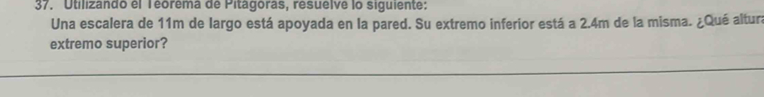 Utilizando el Téorema de Pitágoras, resuelve lo siguiente: 
Una escalera de 11m de largo está apoyada en la pared. Su extremo inferior está a 2.4m de la misma. ¿Qué altura 
extremo superior?