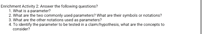 Enrichment Activity 2: Answer the following questions? 
1. What is a parameter? 
2. What are the two commonly used parameters? What are their symbols or notations? 
3. What are the other notations used as parameters? 
4. To identify the parameter to be tested in a claim/hypothesis, what are the concepts to 
consider?