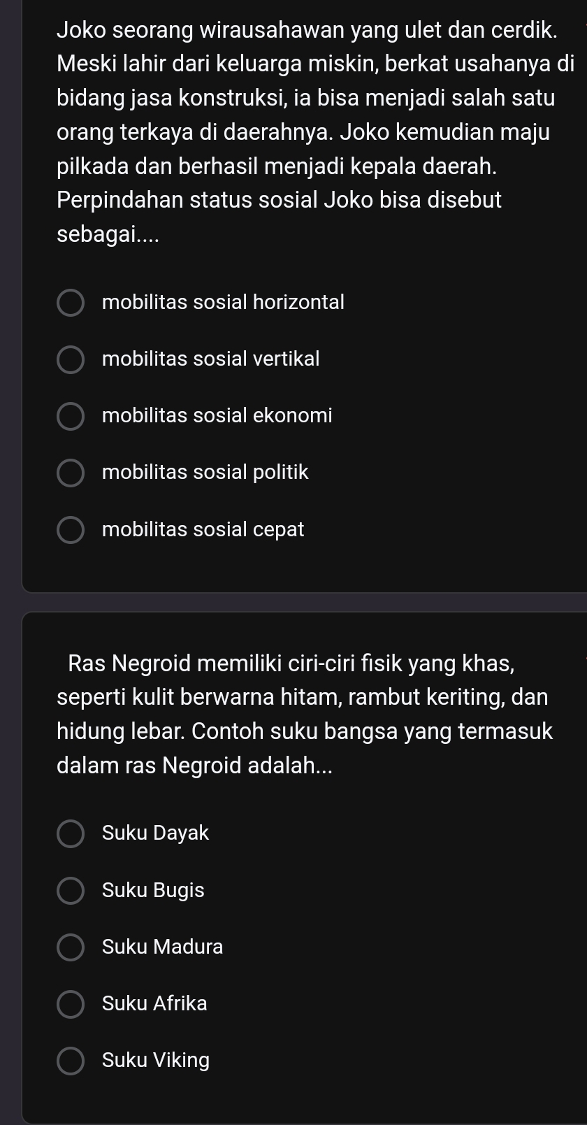 Joko seorang wirausahawan yang ulet dan cerdik.
Meski lahir dari keluarga miskin, berkat usahanya di
bidang jasa konstruksi, ia bisa menjadi salah satu
orang terkaya di daerahnya. Joko kemudian maju
pilkada dan berhasil menjadi kepala daerah.
Perpindahan status sosial Joko bisa disebut
sebagai....
mobilitas sosial horizontal
mobilitas sosial vertikal
mobilitas sosial ekonomi
mobilitas sosial politik
mobilitas sosial cepat
Ras Negroid memiliki ciri-ciri fisik yang khas,
seperti kulit berwarna hitam, rambut keriting, dan
hidung lebar. Contoh suku bangsa yang termasuk
dalam ras Negroid adalah...
Suku Dayak
Suku Bugis
Suku Madura
Suku Afrika
Suku Viking