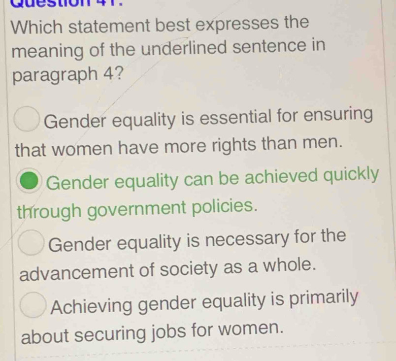 Question
Which statement best expresses the
meaning of the underlined sentence in
paragraph 4?
Gender equality is essential for ensuring
that women have more rights than men.
Gender equality can be achieved quickly
through government policies.
Gender equality is necessary for the
advancement of society as a whole.
Achieving gender equality is primarily
about securing jobs for women.