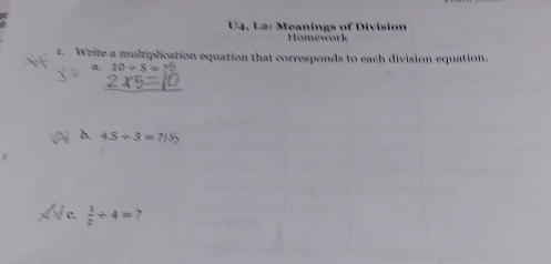 U4, L2: Meanings of Division 
Homework 
t. Write a multiplication equation that corresponds to each division equation. 
a. 10+5=79
b. 45/ 3=715
c.  1/2 / 4= ?