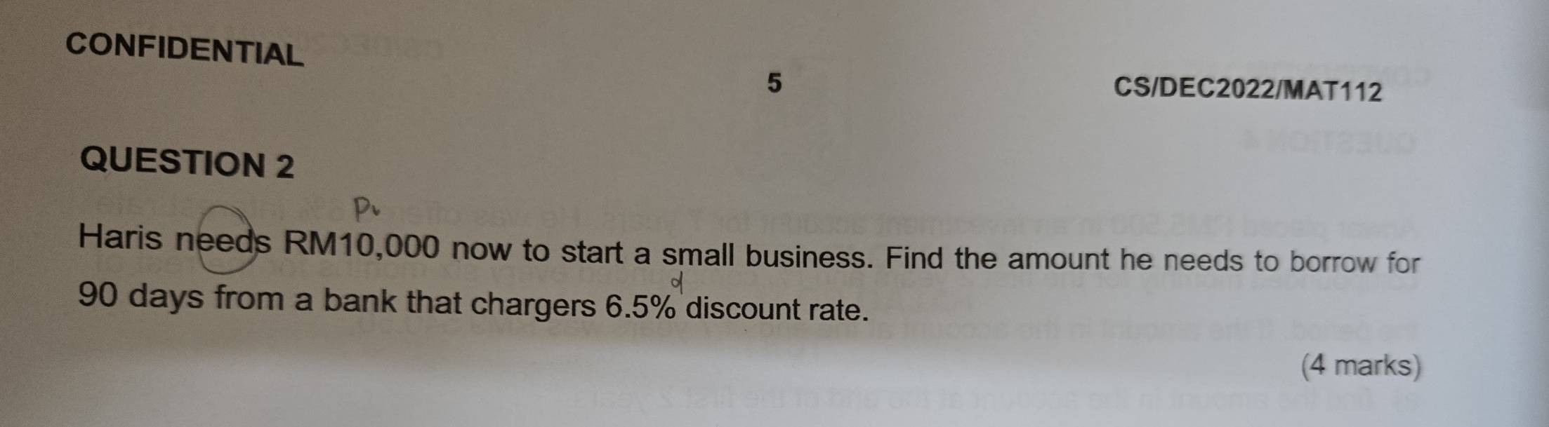 CONFIDENTIAL 
5 CS/DEC2022/MAT112 
QUESTION 2 
Haris needs RM10,000 now to start a small business. Find the amount he needs to borrow for
90 days from a bank that chargers 6.5% discount rate. 
(4 marks)