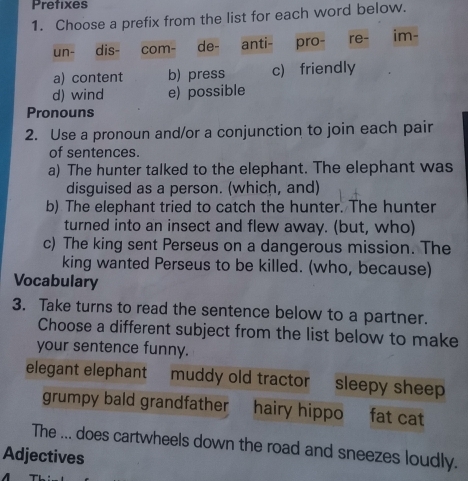 Prefixes
1. Choose a prefix from the list for each word below.
un- dis- com- de- anti- pro- re- im-
a) content b) press c) friendly
d) wind e) possible
Pronouns
2. Use a pronoun and/or a conjunction to join each pair
of sentences.
a) The hunter talked to the elephant. The elephant was
disguised as a person. (which, and)
b) The elephant tried to catch the hunter. The hunter
turned into an insect and flew away. (but, who)
c) The king sent Perseus on a dangerous mission. The
king wanted Perseus to be killed. (who, because)
Vocabulary
3. Take turns to read the sentence below to a partner.
Choose a different subject from the list below to make
your sentence funny.
elegant elephant muddy old tractor sleepy sheep
grumpy bald grandfather hairy hippo fat cat
The ... does cartwheels down the road and sneezes loudly.
Adjectives