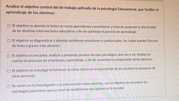 Analice el objetivo central del de trabajo aplicado de la psicología Educacional, que facilite el
aprendizaje de los alumnos:
El objetivo es abordar la forma en como aprendemos y enseñamos y trata de aumentar la efectividad
de las distintas intervenciones educativas a fín de optimizar el proceso de aprendizaje
El objetivo es diagnosticar y abordan problemas emociones y conductuales, los cuales pueden fluctuar
de leves a graves a los alumnos
El objetivo es recopilar, analizar y presentar pruebas de tipo psicológico que van a ser tenidas en
cuenta en procesos de enseñanza y aprendizaje, a fin de aumentar la comprensión de los alumnos
El objetivo es investigar la forma en el cómo afecta en el aprendizaje de los alumnos la presencia de
otras personas
Se centra en la investigación y la intervención sobre alumnos, con el objetivo de encontrar las
estrategias para hacer que su nivel de rendimiento sea óptimo en la escuela