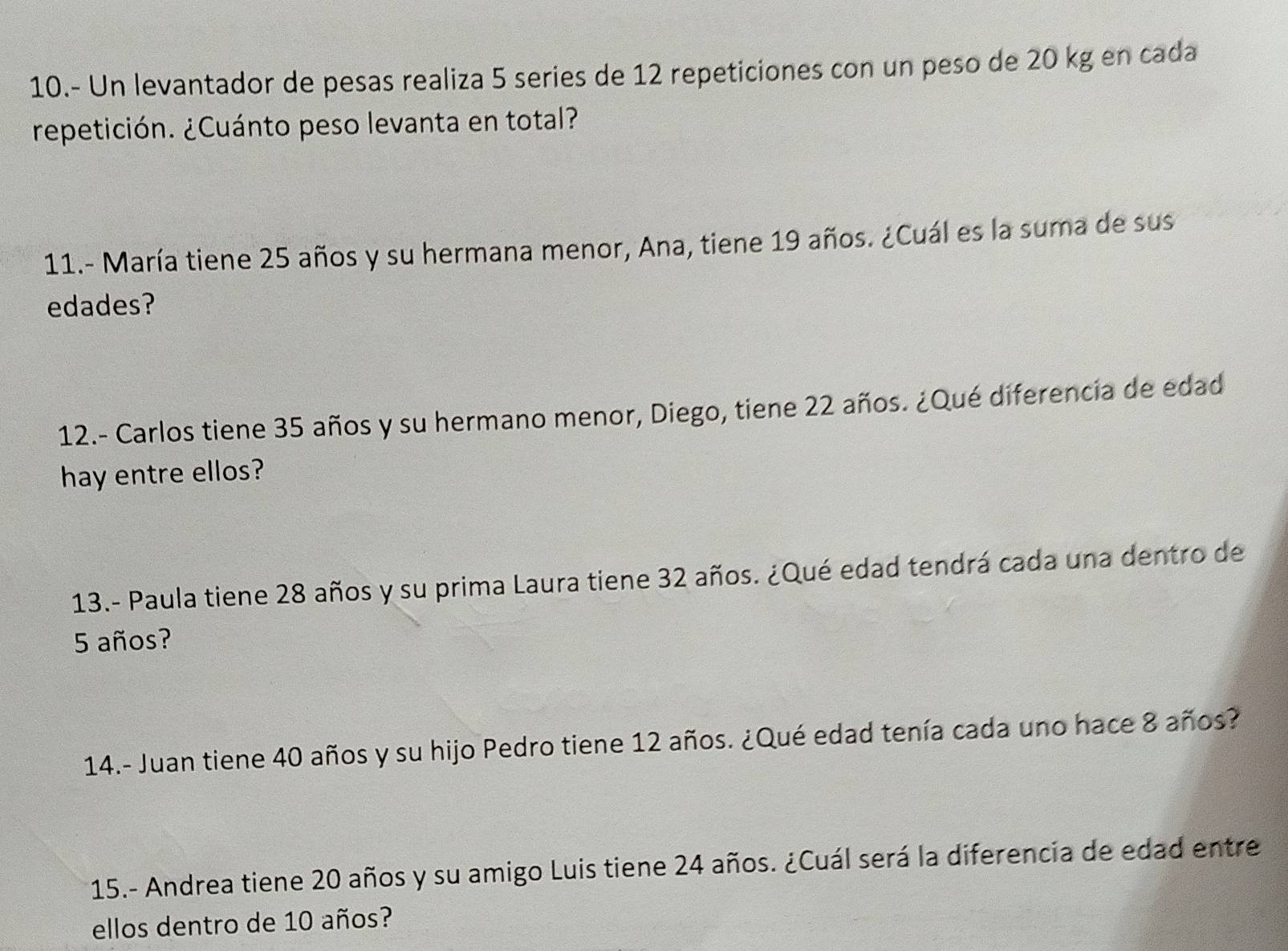 10.- Un levantador de pesas realiza 5 series de 12 repeticiones con un peso de 20 kg en cada 
repetición. ¿Cuánto peso levanta en total? 
11.- María tiene 25 años y su hermana menor, Ana, tiene 19 años. ¿Cuál es la suma de sus 
edades? 
12.- Carlos tiene 35 años y su hermano menor, Diego, tiene 22 años. ¿Qué diferencia de edad 
hay entre ellos? 
13.- Paula tiene 28 años y su prima Laura tiene 32 años. ¿Qué edad tendrá cada una dentro de
5 años? 
14.- Juan tiene 40 años y su hijo Pedro tiene 12 años. ¿Qué edad tenía cada uno hace 8 años? 
* 15.- Andrea tiene 20 años y su amigo Luis tiene 24 años. ¿Cuál será la diferencia de edad entre 
ellos dentro de 10 años?