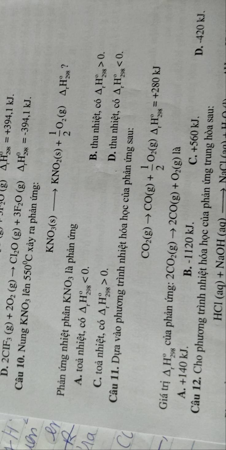 Pr_2O(g)△ _rH_(298)^0=+394,1kJ.
D. 2CIF_3(g)+2O_2(g)to CI_2O(g)+3F_2O(g)△ _rH_(298)^0=-394,1kJ.
Câu 10. Nung KNO_31hat en550^0C rảy ra phản ứng:
KNO_3(s)to KNO_2(s)+ 1/2 O_2(g)△ _rH_(298)° ?
Phản ứng nhiệt phân KNO_3 là phản ứng
A. toả nhiệt, có △ _rH_(298)^o<0. B. thu nhiệt, có △ _rH_(298)°>0.
C. toả nhiệt, có △ _rH_(298)^o>0. D. thu nhiệt, có △ _rH_(298)°<0.
Câu 11. Dựa vào phương trình nhiệt hóa học của phản ứng sau:
CO_2(g)to CO(g)+ 1/2 O_2(g)△ _rH_(298)°=+280kJ
Giá trị △ _rH_(298)^o của phản ứng: 2CO_2(g)to 2CO(g)+O_2(g)la
A. +140 kJ. B. -1120 kJ. C. +560 kJ. D. -420 kJ.
Câu 12. Cho phương trình nhiệt hóa học của phản ứng trung hòa sau:
HCl(aq)+NaOH(aq)to NaCl(aq)