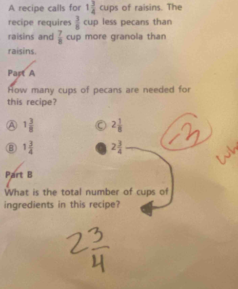 A recipe calls for 1 3/4 cups of raisins. The
recipe requires  3/8  C up less pecans than
raisins and  7/8  cup more granola than
raisins.
Part A
How many cups of pecans are needed for
this recipe?
A 1 3/8 
a 2 1/8 
B 1 3/4 
2 3/4 
Part B
What is the total number of cups of
ingredients in this recipe?