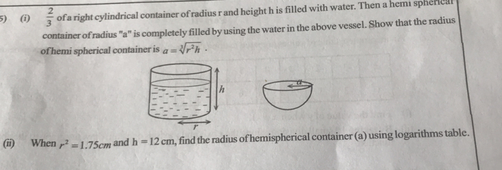  2/3  of a right cylindrical container of radius r and height h is filled with water. Then a hemi spherical 
container of radius "a" is completely filled by using the water in the above vessel. Show that the radius 
of hemi spherical container is a=sqrt[3](r^2h)·
(ii) When r^2=1.75cm and h=12cm , find the radius of hemispherical container (a) using logarithms table.