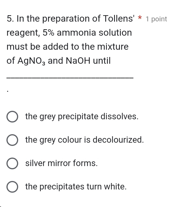 In the preparation of Tollens' * 1 point
reagent, 5% ammonia solution
must be added to the mixture
of AgNO_3 and NaOH until
_
the grey precipitate dissolves.
the grey colour is decolourized.
silver mirror forms.
the precipitates turn white.