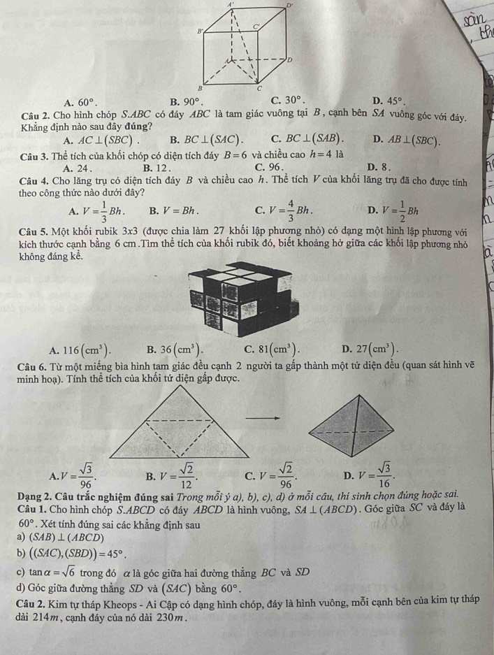 A' D'
B
C
D
B C
A. 60°. B. 90°. C. 30°. D. 45°.
Câu 2. Cho hình chóp S.ABC có đáy ABC là tam giác vuông tại B , cạnh bên SA vuông góc với đáy.
Khẳng định nào sau đây đúng?
A. AC⊥ (SBC). B. BC⊥ (SAC). C. BC⊥ (SAB). D. AB⊥ (SBC).
Câu 3. Thể tích của khối chóp có diện tích đáy B=6 và chiều cao h=4 là
A. 24 . B. 12 . C. 96 . D. 8 .
Câu 4. Cho lăng trụ có diện tích đáy B và chiều cao h. Thể tích V của khối lăng trụ đã cho được tính
theo công thức nào dưới đây?
A. V= 1/3 Bh. B. V=Bh. C. V= 4/3 Bh. D. V= 1/2 Bh
Câu 5. Một khối rubik 3* 3 (được chia làm 27 khối lập phương nhỏ) có dạng một hình lập phương với
kích thước cạnh bằng 6 cm.Tìm thể tích của khối rubik đó, biết khoảng hở giữa các khối lập phương nhỏ
không đáng kể. a
A. 116(cm^3). B. 36(cm^3). C. 81(cm^3). D. 27(cm^3).
Câu 6. Từ một miếng bìa hình tam giác đều cạnh 2 người ta gấp thành một tứ diện đều (quan sát hình vẽ
minh hoạ). Tính thể tích của khối tứ diện gắp được.
A. V= sqrt(3)/96 . B. V= sqrt(2)/12 . C. V= sqrt(2)/96 . D. V= sqrt(3)/16 .
Dạng 2. Câu trắc nghiệm đúng sai Trong mỗi ý a), b), c), d) ở mỗi câu, thí sinh chọn đúng hoặc sai.
Câu 1. Cho hình chóp S.ABCD có đáy ABCD là hình vuông, SA⊥ (ABCD). Góc giữa SC và đáy là
60°. Xét tính đúng sai các khẳng định sau
a) (SAB)⊥ (ABCD)
b) ((SAC),(SBD))=45°.
c) tan alpha =sqrt(6) trong đó α là góc giữa hai đường thẳng BC và SD
d) Góc giữa đường thẳng SD và (SAC) bằng 60°.
Câu 2. Kim tự tháp Kheops - Ai Cập có dạng hình chóp, đáy là hình vuông, mỗi cạnh bên của kim tự tháp
dài 214m, cạnh đáy của nó dài 230m.