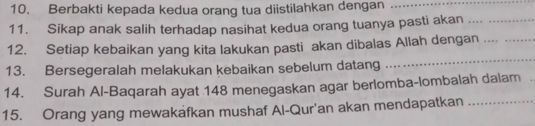 Berbakti kepada kedua orang tua diistilahkan dengan_ 
11. Sikap anak salih terhadap nasihat kedua orang tuanya pasti akan__ 
12. Setiap kebaikan yang kita lakukan pasti akan dibalas Allah dengan__ 
13. Bersegeralah melakukan kebaikan sebelum datang 
_ 
14. Surah Al-Baqarah ayat 148 menegaskan agar berlomba-lombalah dalam 
15. Orang yang mewakafkan mushaf Al-Qur’an akan mendapatkan_