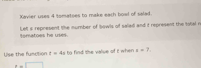 Xavier uses 4 tomatoes to make each bowl of salad. 
Let s represent the number of bowls of salad and t represent the total n 
tomatoes he uses. 
Use the function t=4s to find the value of t when s=7.
t=□