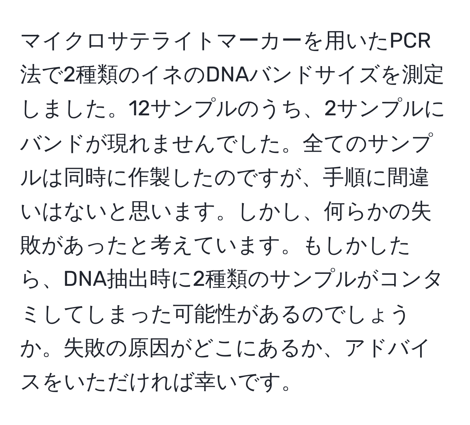 マイクロサテライトマーカーを用いたPCR法で2種類のイネのDNAバンドサイズを測定しました。12サンプルのうち、2サンプルにバンドが現れませんでした。全てのサンプルは同時に作製したのですが、手順に間違いはないと思います。しかし、何らかの失敗があったと考えています。もしかしたら、DNA抽出時に2種類のサンプルがコンタミしてしまった可能性があるのでしょうか。失敗の原因がどこにあるか、アドバイスをいただければ幸いです。