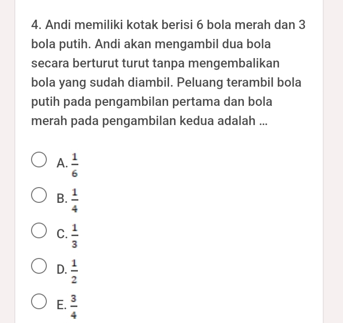 Andi memiliki kotak berisi 6 bola merah dan 3
bola putih. Andi akan mengambil dua bola
secara berturut turut tanpa mengembalikan
bola yang sudah diambil. Peluang terambil bola
putih pada pengambilan pertama dan bola
merah pada pengambilan kedua adalah ...
A.  1/6 
B.  1/4 
C.  1/3 
D.  1/2 
E.  3/4 