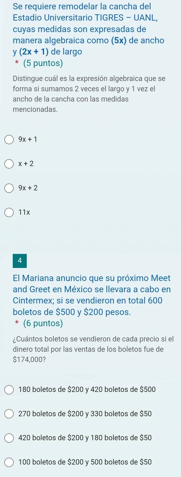 Se requiere remodelar la cancha del
Estadio Universitario TIGRES - UANL,
cuyas medidas son expresadas de
manera algebraica como (5x) de ancho
y(2x+1) de largo
* (5 puntos)
Distingue cuál es la expresión algebraica que se
forma si sumamos 2 veces el largo y 1 vez el
ancho de la cancha con las medidas
mencionadas.
9x+1
x+2
9x+2
11x
4
El Mariana anuncio que su próximo Meet
and Greet en México se llevara a cabo en
Cintermex; si se vendieron en total 600
boletos de $500 y $200 pesos.
* (6 puntos)
¿Cuántos boletos se vendieron de cada precio si el
dinero total por las ventas de los boletos fue de
$174,000?
180 boletos de $200 y 420 boletos de $500
270 boletos de $200 y 330 boletos de $50
420 boletos de $200 y 180 boletos de $50
100 boletos de $200 y 500 boletos de $50