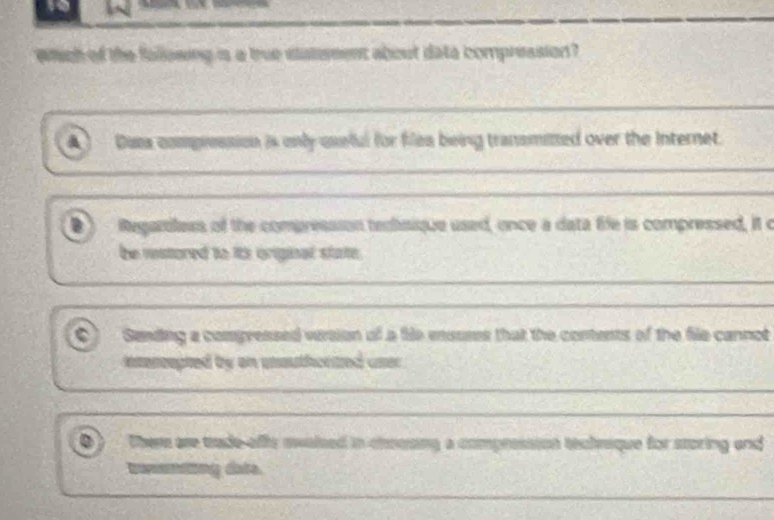 which of the fallowing is a true satemment about data compression?
Dasa compression is only uxeful for filea being transmitted over the Internet.
o Regariless of the compression tembsique used, once a data fife is compressed, it c
be mstored to its original state.
_
_
_
Sending a compressed version of a fie ensuses that the contents of the file cannot
intercepted by on unauthortzed user
_
__
There are trade-offs swalsed in choong a compression technique for storing and
ang date.