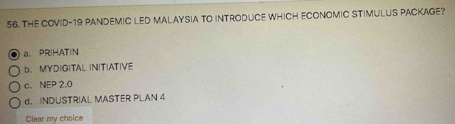 THE COVID-19 PANDEMIC LED MALAYSIA TO INTRODUCE WHICH ECONOMIC STIMULUS PACKAGE?
a、PRIHATIN
b. MYDIGITAL INITIATIVE
c. NEP 2.0
d. INDUSTRIAL MASTER PLAN 4
Clear my choice