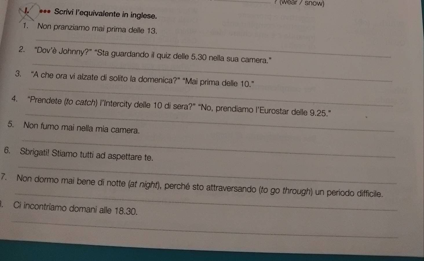 ? (wear / snow) 
1. ••• Scrivi l’equivalente in inglese. 
_ 
1. Non pranziamo mai prima delle 13. 
_ 
2. “Dov’è Johnny?” “Sta guardando il quiz delle 5.30 nella sua camera.” 
_ 
3. “A che ora vi alzate di solito la domenica?” “Mai prima delle 10.” 
_ 
4. “Prendete (to catch) l’Intercity delle 10 di sera?” “No, prendiamo l’Eurostar delle 9.25.” 
5. Non fumo mai nella mia camera. 
_ 
_ 
6. Sbrigati! Stiamo tutti ad aspettare te. 
_ 
7. Non dormo mai bene di notte (at night), perché sto attraversando (to go through) un periodo difficile. 
. Ci incontriamo domani alle 18.30. 
_