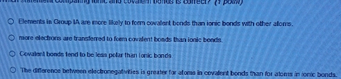 ement compating fonic and covalen bolus is cofreer? 77 poiy
Elements in Group IA are more likely to form covalent bonds than ionic bonds with other alloms.
more electons are transferred to form covalent bonds than ionic bonds.
Covalent bonds fend to be less polar than fonic bonds
The difference between electronegativities is greater for atoms in covalent bonds than for atoms in ionic bonds.