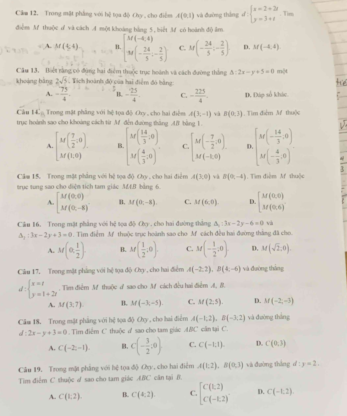 Trong mặt phẳng với hệ tọa độ Oxy, cho điểm A(0;1) và đường thắng d:beginarrayl x=2+2t y=3+tendarray.. Tim
điểm M thuộc đ và cách A một khoảng bằng 5, biết M có hoành độ âm.
B.beginbmatrix M(-4,4) M(- 24/5 ;- 2/5 )endarray.
A. M(4:4). C. M(- 24/5 ;- 2/5 ). D. M(-4;4).
Câu 13. Biết rằng có đúng hai điểm thuộc trục hoành và cách đường thắng △ :2x-y+5=0 một
khoàng bằng 2sqrt(5) Tích hoành độ của hai điểm đó bằng:
B.
A. - 75/4 . - 25/4 . - 225/4 . D. Đáp số khác.
C.
Câu 14. Trong mặt phăng với hệ tọa độ Oxy, cho hai điểm A(3;-1) và B(0;3).  Tìm điểm M thuộc
trục hoành sao cho khoảng cách từ M đến đường thắng AB bằng 1.
A. [M( 7/2 ,0). B. beginbmatrix M( 14/3 ,0) M( 4/3 ,0)endbmatrix . C. [M(- 7/2 ,0). D. beginbmatrix M(- 14/3 ,0) M(- 4/3 ,0)endbmatrix .
Câu 15. Trong mặt phẳng với hệ tọa độ Oxy, cho hai điểm A(3;0) và B(0;-4).  Tim điểm M thuộc
trục tung sao cho diện tích tam giác MAB bằng 6.
A. beginbmatrix M(0;0) M(0;-8)endarray. . B. M(0;-8). C. M(6;0). D. beginbmatrix M(0;0) M(0;6)endbmatrix .
Câu 16. Trong mặt phẳng với hệ tọa độ Oxy, cho hai đường thắng △ _1:3x-2y-6=0 và
△ _2:3x-2y+3=0. Tìm điểm M thuộc trục hoành sao cho M cách đều hai đường thăng đã cho.
A. M(0; 1/2 ). B. M( 1/2 ;0). C. M(- 1/2 ;0). D. M(sqrt(2);0).
Câu 17. Trong mặt phẳng với hệ tọa độ Oxy, cho hai điểm A(-2;2),B(4;-6) và đường thẳng
d:beginarrayl x=t y=1+2tendarray.. Tìm điểm M thuộc đ sao cho M cách đều hai điểm A, B.
B.
A. M(3;7). M(-3;-5). C. M(2;5). D. M(-2;-3)
Câu 18. Trong mặt phẳng với hệ tọa độ Oxy, cho hai điểm A(-1;2),B(-3;2) và đường thắng
d:2x-y+3=0. Tìm điểm C thuộc đ sao cho tam giác ABC cân tại C.
A. C(-2;-1). B. C(- 3/2 ;0). C. C(-1;1). D. C(0;3)
Câu 19. Trong mặt phẳng với hệ tọa độ Oxy, cho hai điểm A(1;2),B(0;3) và đường thắng d:y=2.
Tìm điểm C thuộc d sao cho tam giác ABC cân tại B.
A. C(1;2). C(4;2). [beginarrayr C(1;2) C(-1;2)endarray . D. C(-1;2).
B.
C.