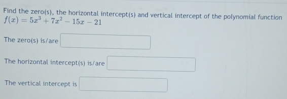 Find the zero(s), the horizontal intercept(s) and vertical intercept of the polynomial function
f(x)=5x^3+7x^2-15x-21
The zero(s) is/are □ 
The horizontal intercept(s) is/are □ 
The vertical intercept is □