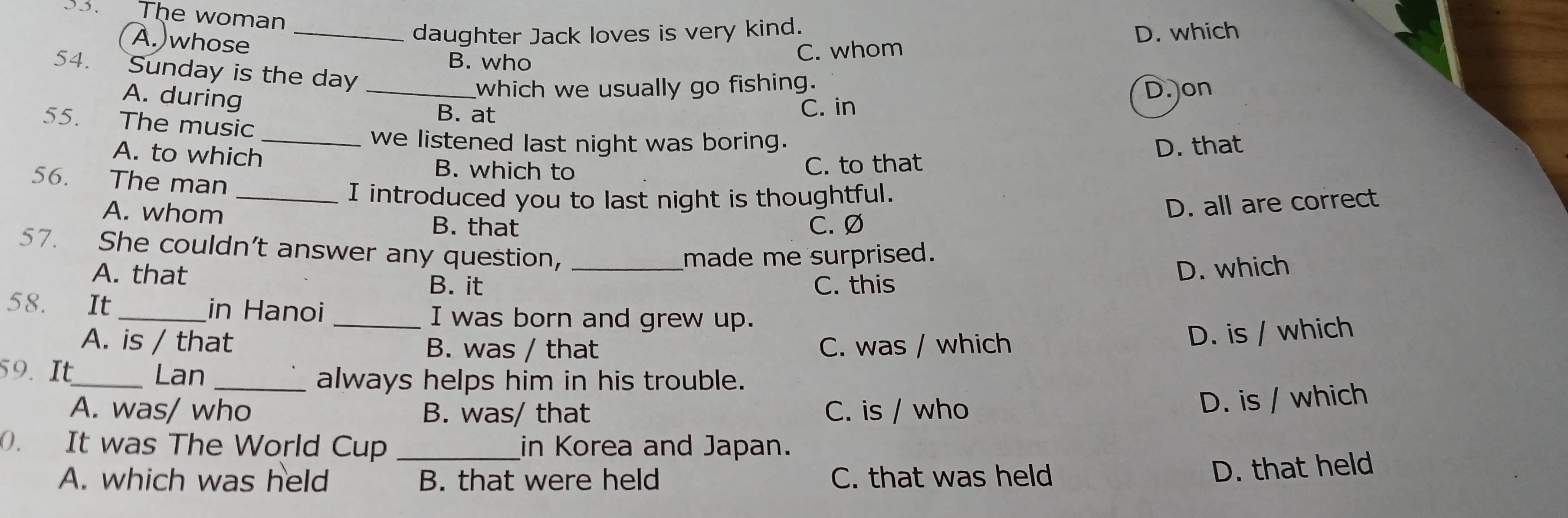 The woman
(A.)whose_
daughter Jack loves is very kind.
D. which
B. who C. whom
54. Sunday is the day_
A. during
which we usually go fishing. D. on
B. at C. in
55. The music
_we listened last night was boring. D. that
A. to which B. which to
C. to that
56. The man
_I introduced you to last night is thoughtful.
A. whom B. that C. Ø
D. all are correct
57. She couldn’t answer any question,_
A. that made me surprised.
B. it C. this D. which
58. It _in Hanoi _I was born and grew up.
A. is / that B. was / that C. was / which
D. is / which
59. It_ Lan
_always helps him in his trouble.
A. was/ who B. was/ that C. is / who
D. is / which
0. It was The World Cup _in Korea and Japan.
A. which was held B. that were held C. that was held
D. that held